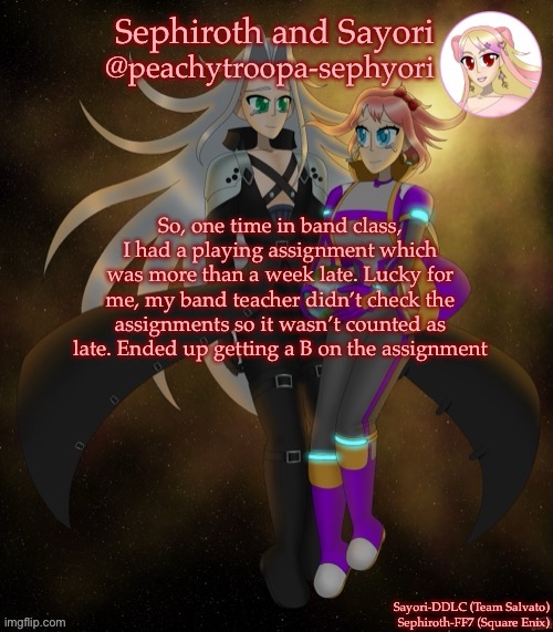 I’m sane again so here’s a short storytime | So, one time in band class, I had a playing assignment which was more than a week late. Lucky for me, my band teacher didn’t check the assignments so it wasn’t counted as late. Ended up getting a B on the assignment | image tagged in sayori and sephiroth | made w/ Imgflip meme maker