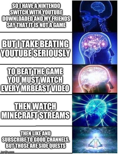 Expanding Brain 5 Panel | SO I HAVE A NINTENDO SWITCH WITH YOUTUBE DOWNLOADED AND MY FRIENDS SAY THAT IT IS NOT A GAME; BUT I TAKE BEATING YOUTUBE SERIOUSLY; TO BEAT THE GAME YOU MUST WATCH EVERY MRBEAST VIDEO; THEN WATCH MINECRAFT STREAMS; THEN LIKE AND SUBSCRIBE TO GOOD CHANNELS, BUT THOSE ARE SIDE QUESTS | image tagged in expanding brain 5 panel | made w/ Imgflip meme maker