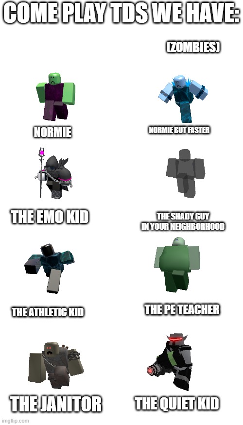 Blank Transparent Square Meme | COME PLAY TDS WE HAVE:; (ZOMBIES); NORMIE; NORMIE BUT FASTER; THE EMO KID; THE SHADY GUY IN YOUR NEIGHBORHOOD; THE PE TEACHER; THE ATHLETIC KID; THE QUIET KID; THE JANITOR | image tagged in memes,blank transparent square,tds,roblox,roblox meme | made w/ Imgflip meme maker