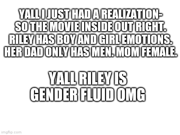 Blank White Template | YALL I JUST HAD A REALIZATION- SO THE MOVIE INSIDE OUT RIGHT. RILEY HAS BOY AND GIRL EMOTIONS. HER DAD ONLY HAS MEN. MOM FEMALE. YALL RILEY IS GENDER FLUID OMG | image tagged in blank white template | made w/ Imgflip meme maker