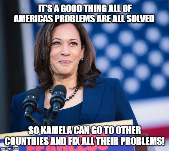 Foreign Affairs |  IT'S A GOOD THING ALL OF AMERICAS PROBLEMS ARE ALL SOLVED; SO KAMELA CAN GO TO OTHER COUNTRIES AND FIX ALL THEIR PROBLEMS! | image tagged in kamela harris doing something right,vice president,secure the border,america first,memes,illegal immigration | made w/ Imgflip meme maker
