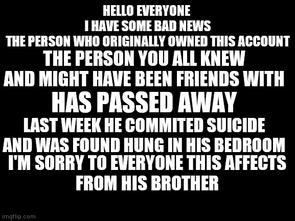 I'm his brother and he once told me to say this when he dies "p00py your a camel" | HELLO EVERYONE 
I HAVE SOME BAD NEWS
THE PERSON WHO ORIGINALLY OWNED THIS ACCOUNT; THE PERSON YOU ALL KNEW AND MIGHT HAVE BEEN FRIENDS WITH; HAS PASSED AWAY; LAST WEEK HE COMMITED SUICIDE AND WAS FOUND HUNG IN HIS BEDROOM; I'M SORRY TO EVERYONE THIS AFFECTS
FROM HIS BROTHER | image tagged in rip,suicide | made w/ Imgflip meme maker