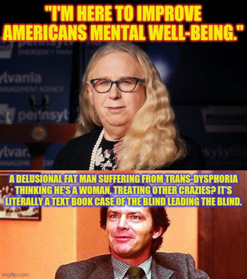 You couldn't make this shit up | "I'M HERE TO IMPROVE AMERICANS MENTAL WELL-BEING."; A DELUSIONAL FAT MAN SUFFERING FROM TRANS-DYSPHORIA THINKING HE'S A WOMAN, TREATING OTHER CRAZIES? IT'S LITERALLY A TEXT BOOK CASE OF THE BLIND LEADING THE BLIND. | image tagged in rachel levine,trans dysphoria,mental illness,political,politics | made w/ Imgflip meme maker