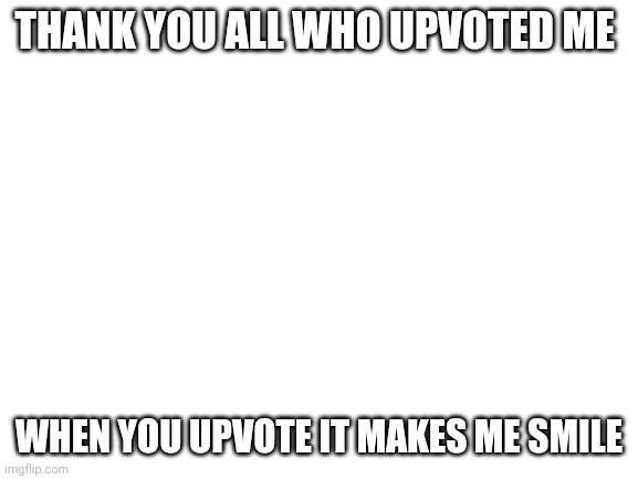 Special thanks | THANK YOU ALL WHO UPVOTED ME; WHEN YOU UPVOTE IT MAKES ME SMILE | image tagged in blank white template | made w/ Imgflip meme maker