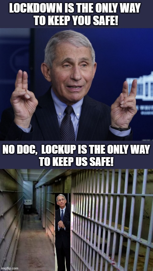 Fauci in lockup |  LOCKDOWN IS THE ONLY WAY 
TO KEEP YOU SAFE! NO DOC,  LOCKUP IS THE ONLY WAY
TO KEEP US SAFE! | image tagged in political meme,anthony fauci,lockdown,lockup,safe,covid19 | made w/ Imgflip meme maker