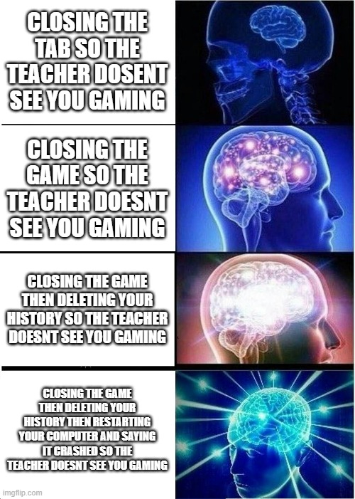 Expanding Brain Meme | CLOSING THE TAB SO THE TEACHER DOSENT SEE YOU GAMING; CLOSING THE GAME SO THE TEACHER DOESNT SEE YOU GAMING; CLOSING THE GAME THEN DELETING YOUR HISTORY SO THE TEACHER DOESNT SEE YOU GAMING; CLOSING THE GAME THEN DELETING YOUR HISTORY THEN RESTARTING YOUR COMPUTER AND SAYING IT CRASHED SO THE TEACHER DOESNT SEE YOU GAMING | image tagged in memes,expanding brain | made w/ Imgflip meme maker