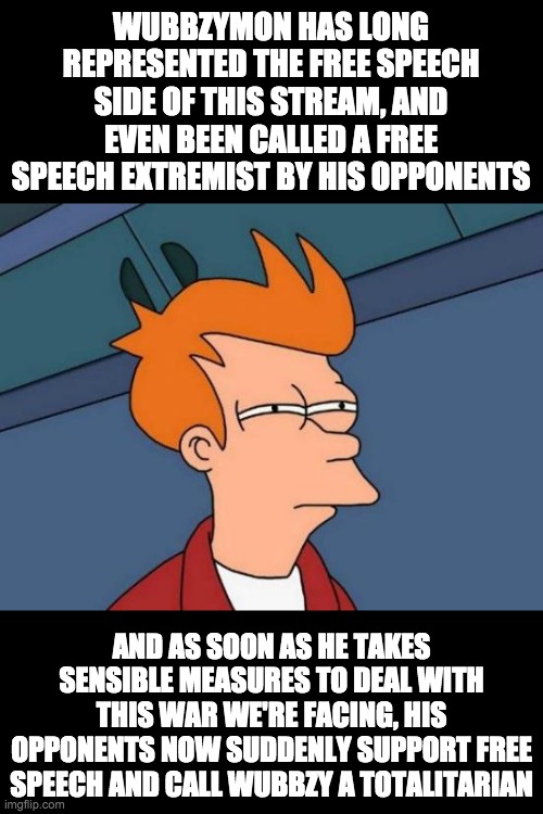 The only policy the opposition has is opposing Wubbzymon in everything he does, even though he's done so great. | WUBBZYMON HAS LONG REPRESENTED THE FREE SPEECH SIDE OF THIS STREAM, AND EVEN BEEN CALLED A FREE SPEECH EXTREMIST BY HIS OPPONENTS; AND AS SOON AS HE TAKES SENSIBLE MEASURES TO DEAL WITH THIS WAR WE'RE FACING, HIS OPPONENTS NOW SUDDENLY SUPPORT FREE SPEECH AND CALL WUBBZY A TOTALITARIAN | image tagged in memes,futurama fry,politics | made w/ Imgflip meme maker