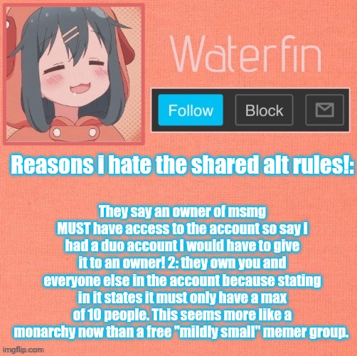 I should have permission to protest the rules in this server right? | They say an owner of msmg MUST have access to the account so say I had a duo account I would have to give it to an owner! 2: they own you and everyone else in the account because stating in it states it must only have a max of 10 people. This seems more like a monarchy now than a free "mildly small" memer group. Reasons i hate the shared alt rules!: | image tagged in waterfins template | made w/ Imgflip meme maker