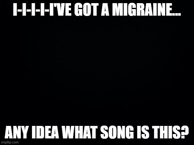 Just testing it. | I-I-I-I-I'VE GOT A MIGRAINE... ANY IDEA WHAT SONG IS THIS? | image tagged in black background | made w/ Imgflip meme maker