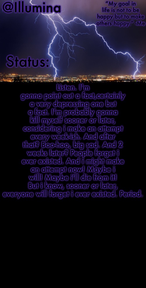 Illumina thunder temp | Listen. I’m gonna point out a fact,certainly a very depressing one but a fact. I’m probably gonna kill myself sooner or later, considering i make an attempt every week-ish. And after that? Boo-hoo, big sad. And 2 weeks later? People forget i ever existed. And i might make an attempt now! Maybe i will! Maybe i’ll die from it! But i know, sooner or later, everyone will forget i ever existed. Period. | image tagged in illumina thunder temp | made w/ Imgflip meme maker