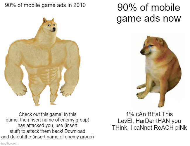 I said 90%, some now mobile game ads are actually good (like Genshin Impact) | 90% of mobile game ads in 2010; 90% of mobile game ads now; Check out this game! In this game, the (insert name of enemy group) has attacked you, use (insert stuff) to attack them back! Download and defeat the (insert name of enemy group); 1% cAn BEat This LevEl, HarDer tHAN you THink, I caNnot ReACH piNk | image tagged in memes,buff doge vs cheems | made w/ Imgflip meme maker