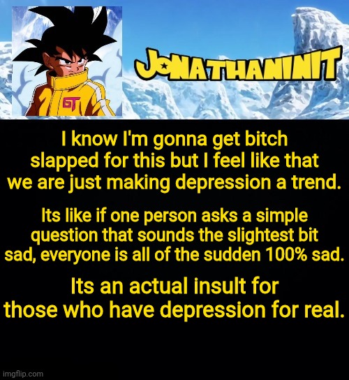 If I'm being brutally honest with MSMG | I know I'm gonna get bitch slapped for this but I feel like that we are just making depression a trend. Its like if one person asks a simple question that sounds the slightest bit sad, everyone is all of the sudden 100% sad. Its an actual insult for those who have depression for real. | image tagged in jonathaninit gt | made w/ Imgflip meme maker