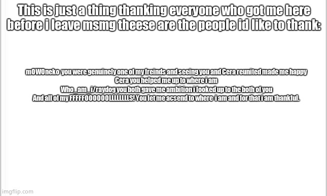 This is just in case i do leave msmg | This is just a thing thanking everyone who got me here before i leave msmg theese are the people id like to thank:; mOWOneko  you were genuinely one of my freinds and seeing you and Cera reunited made me happy
Cera you helped me up to where i am
Who_am_i/raydog you both gave me ambition i looked up to the both of you
And all of my FFFFFOOOOOOLLLLLLLLS! You let me acsend to where  i am and for that i am thankful. | image tagged in white background | made w/ Imgflip meme maker