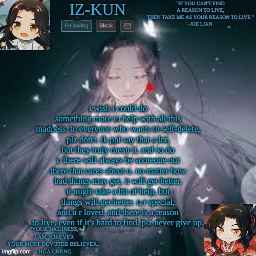 iz-kun's hualian announcement template | i wish i could do something more to help with all this madness. to everyone who wants to self-delete, plz don't. ik ppl say that a lot, but they truly mean it. and so do i. there will always be someone out there that cares about u. no matter how bad things may get, it will get better. it might take a bit of help, but things will get better. u r special, and u r loved. and there is a reason to live, even if it's hard to find. plz never give up. | image tagged in iz-kun's hualian announcement template | made w/ Imgflip meme maker