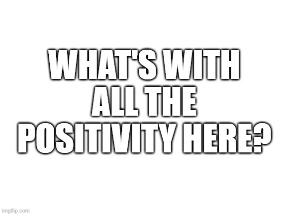? | WHAT'S WITH ALL THE POSITIVITY HERE? | image tagged in why | made w/ Imgflip meme maker
