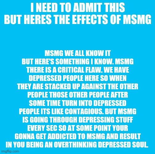 msmg message | MSMG WE ALL KNOW IT BUT HERE'S SOMETHING I KNOW. MSMG THERE IS A CRITICAL FLAW. WE HAVE DEPRESSED PEOPLE HERE SO WHEN THEY ARE STACKED UP AGAINST THE OTHER PEOPLE THOSE OTHER PEOPLE AFTER SOME TIME TURN INTO DEPRESSED PEOPLE ITS LIKE CONTAGIOUS. BUT MSMG IS GOING THROUGH DEPRESSING STUFF EVERY SEC SO AT SOME POINT YOUR GONNA GET ADDICTED TO MSMG AND RESULT IN YOU BEING AN OVERTHINKING DEPRESSED SOUL. I NEED TO ADMIT THIS BUT HERES THE EFFECTS OF MSMG | image tagged in waterfins memes til you die die die | made w/ Imgflip meme maker