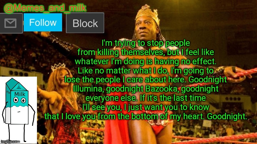 Goodnight. | I'm trying to stop people from killing themselves, but I feel like whatever I'm doing is having no effect. Like no matter what I do, I'm going to lose the people I care about here. Goodnight Illumina, goodnight Bazooka, goodnight everyone else. If it's the last time I'll see you, I just want you to know that I love you from the bottom of my heart. Goodnight. | image tagged in memes and milk but do you dig it sucka thanks le_doggo | made w/ Imgflip meme maker