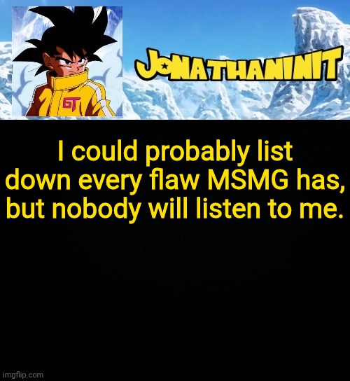 jonathaninit GT | I could probably list down every flaw MSMG has, but nobody will listen to me. | image tagged in jonathaninit gt | made w/ Imgflip meme maker