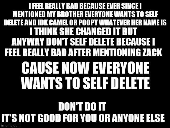Please don't do it I feel really bad for telling you all what happened | I FEEL REALLY BAD BECAUSE EVER SINCE I MENTIONED MY BROTHER EVERYONE WANTS TO SELF DELETE AND IDK CAMEL OR POOPY WHATEVER HER NAME IS; I THINK SHE CHANGED IT BUT ANYWAY DON'T SELF DELETE BECAUSE I FEEL REALLY BAD AFTER MENTIONING ZACK; CAUSE NOW EVERYONE WANTS TO SELF DELETE; DON'T DO IT 
IT'S NOT GOOD FOR YOU OR ANYONE ELSE | image tagged in stay strong | made w/ Imgflip meme maker