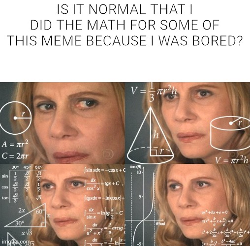 Calculating meme | IS IT NORMAL THAT I DID THE MATH FOR SOME OF THIS MEME BECAUSE I WAS BORED? | image tagged in calculating meme | made w/ Imgflip meme maker