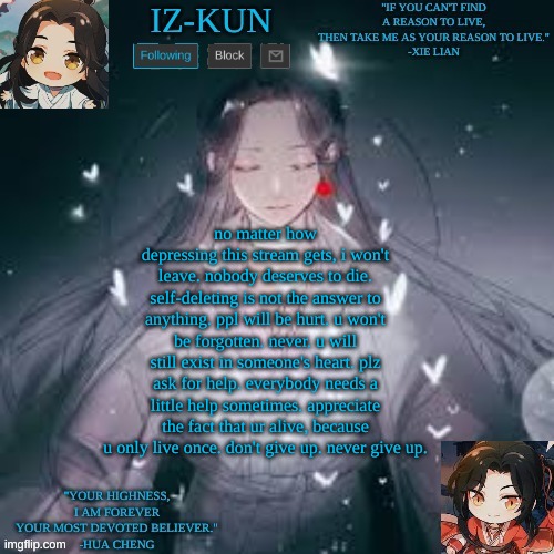 iz-kun's hualian announcement template | no matter how depressing this stream gets, i won't leave. nobody deserves to die. self-deleting is not the answer to anything. ppl will be hurt. u won't be forgotten. never. u will still exist in someone's heart. plz ask for help. everybody needs a little help sometimes. appreciate the fact that ur alive, because u only live once. don't give up. never give up. | image tagged in iz-kun's hualian announcement template | made w/ Imgflip meme maker