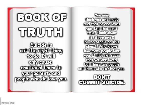 You may think you are lonely and that no one loves you, but that isn't true. Think about it, there are 8 billion people on this planet. Who knows how many people love you. It may not seem that you are loved, but there are people out there who DO love you. TRUTH; BOOK OF; Suicide is not the right thing to do. It will only cause  emotional harm to your parents and people who do love you. DON'T COMMIT SUICIDE. | made w/ Imgflip meme maker