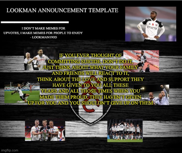 Lookman190D Announcement Template | IF YOU EVER THOUGHT OF COMMITTING SUICIDE, DON’T DO IT, JUST THINK ABOUT WHAT YOUR FAMILY AND FRIENDS WILL REACT TO IT, THINK ABOUT THE LOVE AND SUPPORT THEY HAVE GIVEN TO YOU ALL THESE YEARS AND ALL THOSE TIMES WHEN YOU MADE THEM PROUD, THEY HAVEN’T GIVEN UP FOR YOU AND YOU SHOULDN’T GIVE UP ON THEM | image tagged in lookman190d announcement template | made w/ Imgflip meme maker