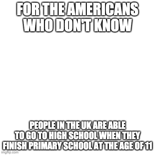 Blank Transparent Square | FOR THE AMERICANS WHO DON'T KNOW; PEOPLE IN THE UK ARE ABLE TO GO TO HIGH SCHOOL WHEN THEY FINISH PRIMARY SCHOOL AT THE AGE OF 11 | image tagged in memes,blank transparent square | made w/ Imgflip meme maker