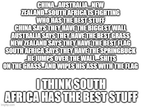 who do you think has the best stuff? | CHINA...AUSTRALIA...NEW ZEALAND...SOUTH AFRICA IS FIGHTING WHO HAS THE BEST STUFF
CHINA SAYS THEY HAVE THE BIGGEST WALL
AUSTRALIA SAYS THEY HAVE THE BEST GRASS
NEW ZEALAND SAYS THEY HAVE THE BEST FLAG
SOUTH AFRICA SAYS THEY HAVE THE SPRINGBUCK ..HE JUMPS OVER THE WALL …SHITS ON THE GRASS...AND WIPES HIS ASS WITH THE FLAG; I THINK SOUTH AFRICA HAS THE BEST STUFF | image tagged in blank white template | made w/ Imgflip meme maker
