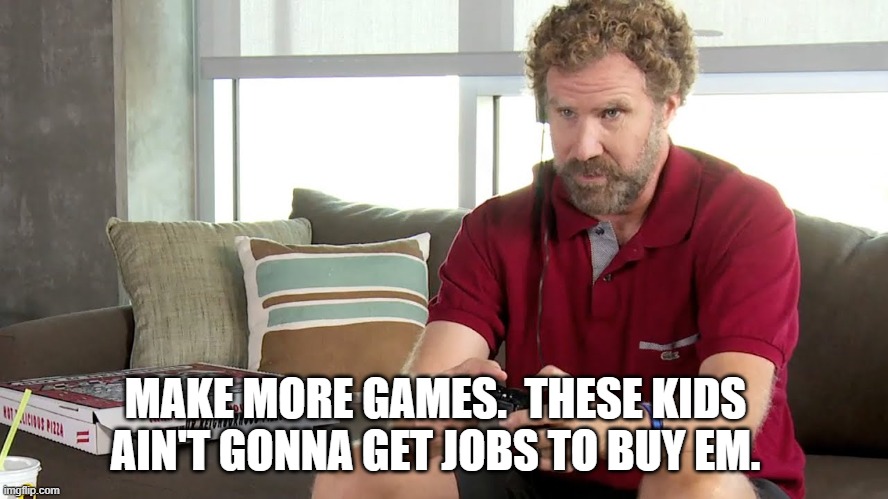 Pro gamer | MAKE MORE GAMES.  THESE KIDS AIN'T GONNA GET JOBS TO BUY EM. | image tagged in pro gamer | made w/ Imgflip meme maker