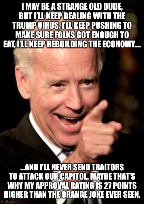 Smilin Biden Meme | I MAY BE A STRANGE OLD DUDE, BUT I’LL KEEP DEALING WITH THE TRUMP VIRUS, I’LL KEEP PUSHING TO MAKE SURE FOLKS GOT ENOUGH TO EAT, I’LL KEEP REBUILDING THE ECONOMY.... ...AND I’LL NEVER SEND TRAITORS TO ATTACK OUR CAPITOL. MAYBE THAT’S WHY MY APPROVAL RATING IS 27 POINTS HIGHER THAN THE ORANGE JOKE EVER SEEN. | image tagged in memes,smilin biden | made w/ Imgflip meme maker