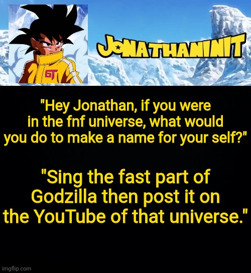 jonathaninit GT | "Hey Jonathan, if you were in the fnf universe, what would you do to make a name for your self?"; "Sing the fast part of Godzilla then post it on the YouTube of that universe." | image tagged in jonathaninit gt | made w/ Imgflip meme maker