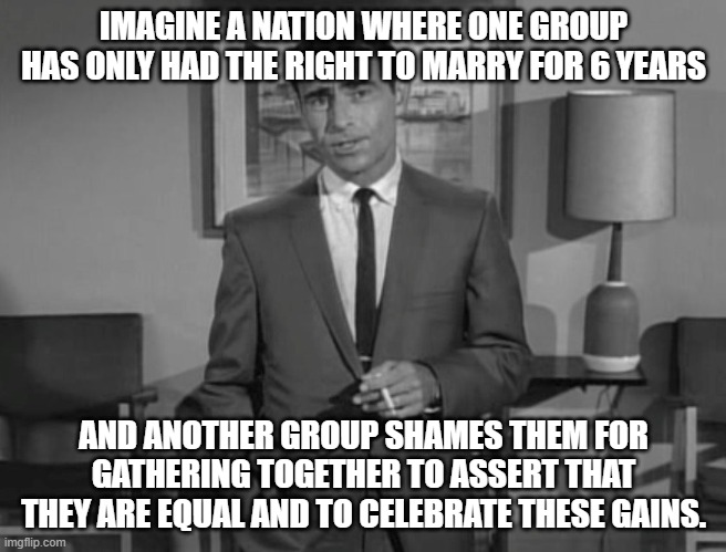 IMAGINE IF YOU WILL - PRIDE | IMAGINE A NATION WHERE ONE GROUP HAS ONLY HAD THE RIGHT TO MARRY FOR 6 YEARS; AND ANOTHER GROUP SHAMES THEM FOR GATHERING TOGETHER TO ASSERT THAT THEY ARE EQUAL AND TO CELEBRATE THESE GAINS. | image tagged in rod serling imagine if you will,gay pride,gay marriage | made w/ Imgflip meme maker