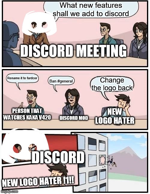 Discord meeting | What new features shall we add to discord; DISCORD MEETING; Rename it to fardcor; Change the logo back; Ban #general; NEW LOGO HATER; PERSON THAT WATCHES KAKA V420; DISCORD MOD; DISCORD; NEW LOGO HATER !1!! | image tagged in memes,boardroom meeting suggestion | made w/ Imgflip meme maker