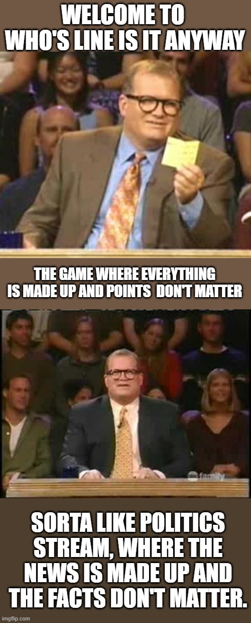WELCOME TO  WHO'S LINE IS IT ANYWAY; THE GAME WHERE EVERYTHING IS MADE UP AND POINTS  DON'T MATTER; SORTA LIKE POLITICS STREAM, WHERE THE NEWS IS MADE UP AND THE FACTS DON'T MATTER. | image tagged in who's line is it anyway,whose line is it anyway,politics,politicstoo,magat,lol | made w/ Imgflip meme maker