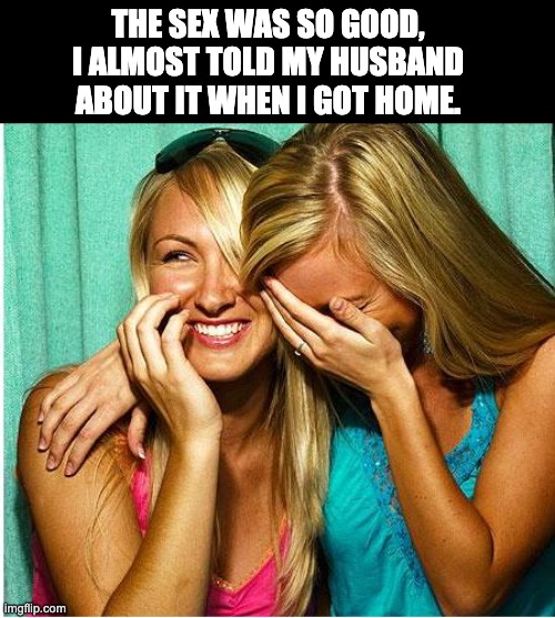 Great! | THE SEX WAS SO GOOD, I ALMOST TOLD MY HUSBAND ABOUT IT WHEN I GOT HOME. | image tagged in laughing girls | made w/ Imgflip meme maker