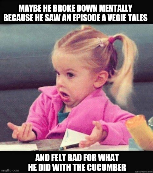 Tossed Salad | MAYBE HE BROKE DOWN MENTALLY BECAUSE HE SAW AN EPISODE A VEGIE TALES; AND FELT BAD FOR WHAT HE DID WITH THE CUCUMBER | image tagged in i dont know girl | made w/ Imgflip meme maker
