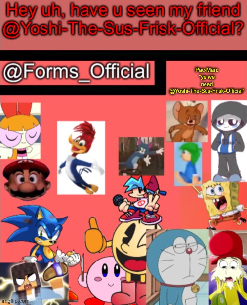 Forms_Official’s announcement template V1 | Hey uh, have u seen my friend @Yoshi-The-Sus-Frisk-Official? Pac-Man: “ye we need @Yoshi-The-Sus-Frisk-Official“ | image tagged in forms_official s announcement template v1 | made w/ Imgflip meme maker
