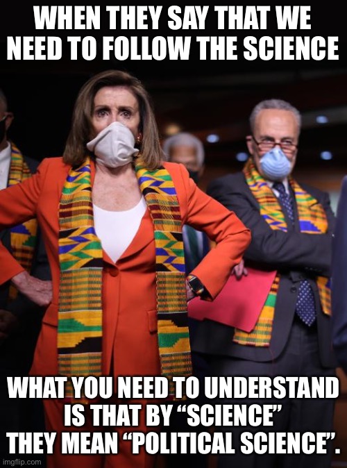 Science? | WHEN THEY SAY THAT WE NEED TO FOLLOW THE SCIENCE; WHAT YOU NEED TO UNDERSTAND IS THAT BY “SCIENCE” THEY MEAN “POLITICAL SCIENCE”. | image tagged in pelosi and schumer | made w/ Imgflip meme maker