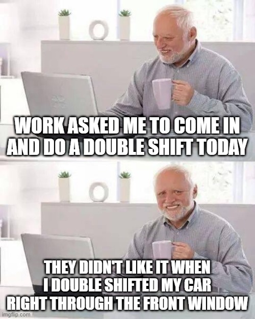 Careful What You Ask For | WORK ASKED ME TO COME IN AND DO A DOUBLE SHIFT TODAY; THEY DIDN'T LIKE IT WHEN I DOUBLE SHIFTED MY CAR RIGHT THROUGH THE FRONT WINDOW | image tagged in memes,hide the pain harold | made w/ Imgflip meme maker
