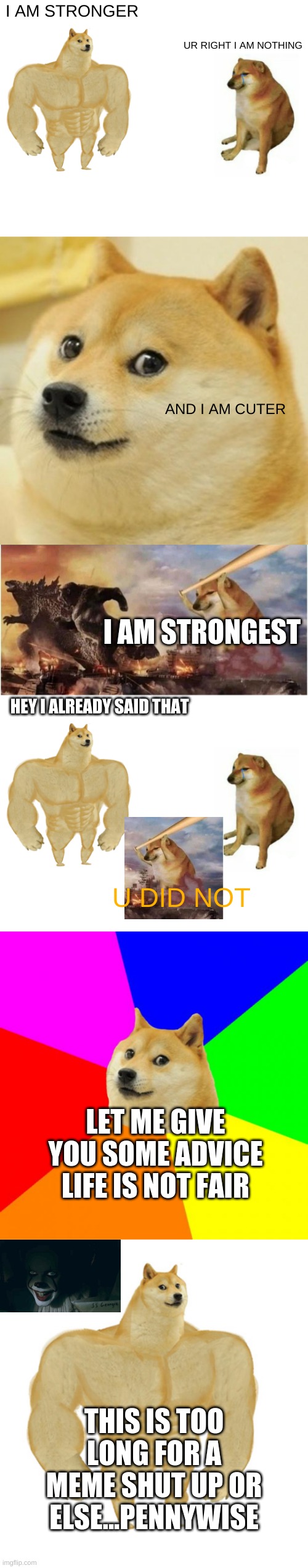 Dumb arguing be like | I AM STRONGER; UR RIGHT I AM NOTHING; AND I AM CUTER; I AM STRONGEST; HEY I ALREADY SAID THAT; U DID NOT; LET ME GIVE YOU SOME ADVICE LIFE IS NOT FAIR; THIS IS TOO LONG FOR A MEME SHUT UP OR ELSE...PENNYWISE | image tagged in memes,buff doge vs cheems,doge,kong godzilla doge,advice doge,buff doge vs crying cheems | made w/ Imgflip meme maker