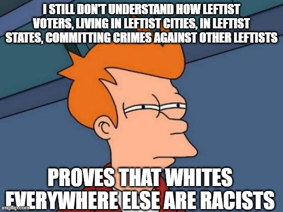 Futurama Fry Meme | I STILL DON'T UNDERSTAND HOW LEFTIST VOTERS, LIVING IN LEFTIST CITIES, IN LEFTIST STATES, COMMITTING CRIMES AGAINST OTHER LEFTISTS; PROVES THAT WHITES EVERYWHERE ELSE ARE RACISTS | image tagged in memes,futurama fry | made w/ Imgflip meme maker