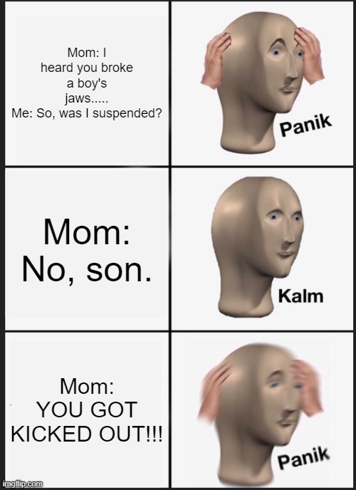 Panik Kalm Panik | Mom: I heard you broke a boy's jaws.....
Me: So, was I suspended? Mom: No, son. Mom: YOU GOT KICKED OUT!!! | image tagged in memes,panik kalm panik | made w/ Imgflip meme maker