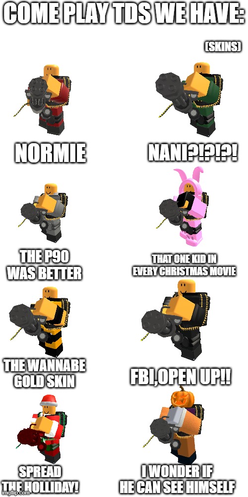 Blank Transparent Square Meme | COME PLAY TDS WE HAVE:; (SKINS); NANI?!?!?! NORMIE; THAT ONE KID IN EVERY CHRISTMAS MOVIE; THE P90 WAS BETTER; THE WANNABE GOLD SKIN; FBI,OPEN UP!! I WONDER IF HE CAN SEE HIMSELF; SPREAD THE HOLLIDAY! | image tagged in memes,blank transparent square,tds,roblox,roblox meme,tower defense | made w/ Imgflip meme maker