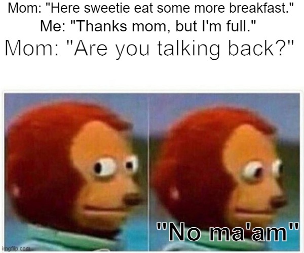 Please mom, spare me for once. | Mom: "Here sweetie eat some more breakfast."; Mom: "Are you talking back?"; Me: "Thanks mom, but I'm full."; "No ma'am" | image tagged in memes,monkey puppet,mom,life | made w/ Imgflip meme maker