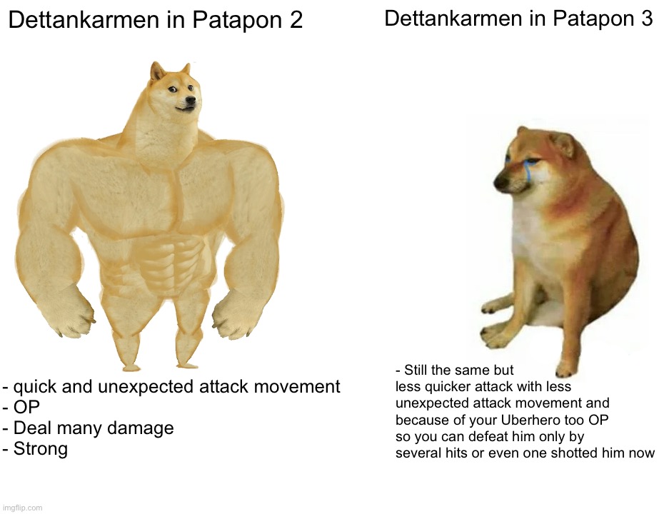 Ah yes, the main issue of Patapon 3... Balancing | Dettankarmen in Patapon 2; Dettankarmen in Patapon 3; - Still the same but less quicker attack with less unexpected attack movement and because of your Uberhero too OP so you can defeat him only by several hits or even one shotted him now; - quick and unexpected attack movement
- OP
- Deal many damage
- Strong | image tagged in memes,buff doge vs cheems | made w/ Imgflip meme maker