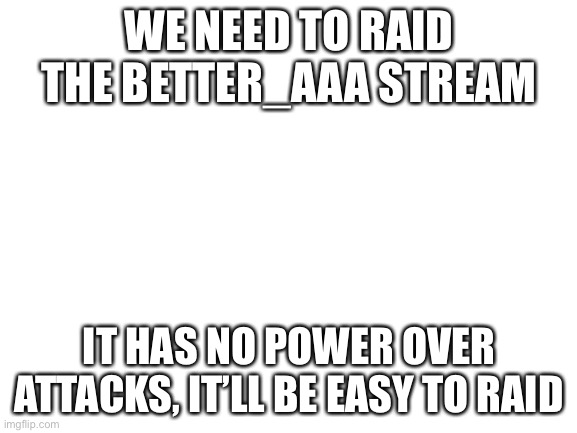 Blank White Template | WE NEED TO RAID THE BETTER_AAA STREAM; IT HAS NO POWER OVER ATTACKS, IT’LL BE EASY TO RAID | image tagged in blank white template | made w/ Imgflip meme maker