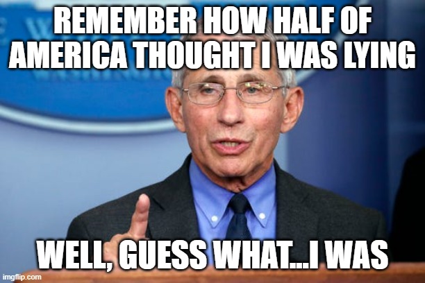 Dr. Fauci | REMEMBER HOW HALF OF AMERICA THOUGHT I WAS LYING; WELL, GUESS WHAT...I WAS | image tagged in dr fauci | made w/ Imgflip meme maker