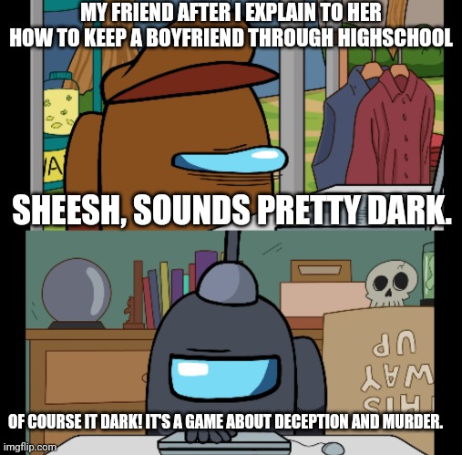 Gametoons is fun | MY FRIEND AFTER I EXPLAIN TO HER HOW TO KEEP A BOYFRIEND THROUGH HIGHSCHOOL; SHEESH, SOUNDS PRETTY DARK. OF COURSE IT DARK! IT'S A GAME ABOUT DECEPTION AND MURDER. | image tagged in among us,gametoons,high school,boyfriend | made w/ Imgflip meme maker