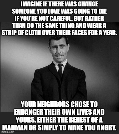 You'd think that the Twilight Zone, but instead it's the disturbing and nonsensical world of reality. | IMAGINE IF THERE WAS CHANCE SOMEONE YOU LOVE WAS GOING TO DIE IF YOU'RE NOT CAREFUL. BUT RATHER THAN DO THE SANE THING AND WEAR A STRIP OF CLOTH OVER THEIR FACES FOR A YEAR. YOUR NEIGHBORS CHOSE TO ENDANGER THEIR OWN LIVES AND YOURS. EITHER THE BEHEST OF A MADMAN OR SIMPLY TO MAKE YOU ANGRY. | image tagged in rod serling twilight zone,masks,covid,anti-maskers | made w/ Imgflip meme maker